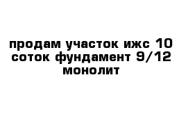 продам участок ижс 10 соток фундамент 9/12 монолит